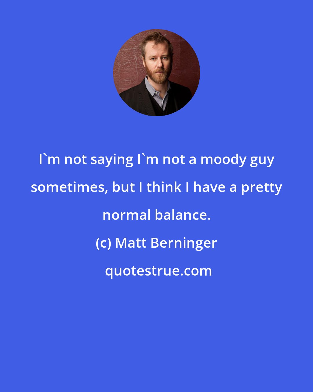 Matt Berninger: I'm not saying I'm not a moody guy sometimes, but I think I have a pretty normal balance.