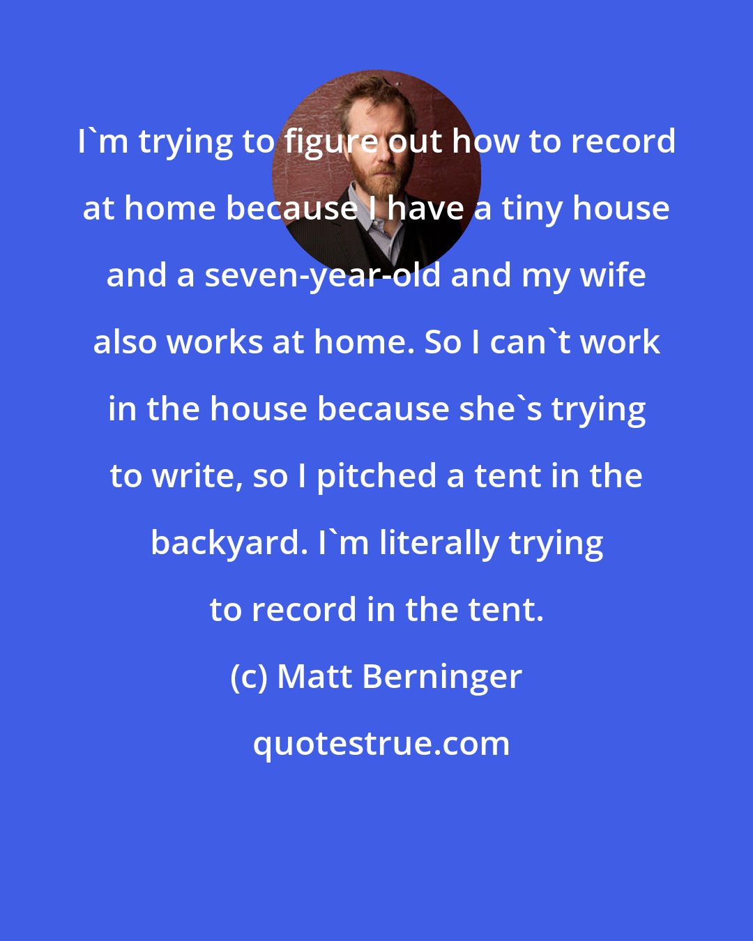 Matt Berninger: I'm trying to figure out how to record at home because I have a tiny house and a seven-year-old and my wife also works at home. So I can't work in the house because she's trying to write, so I pitched a tent in the backyard. I'm literally trying to record in the tent.