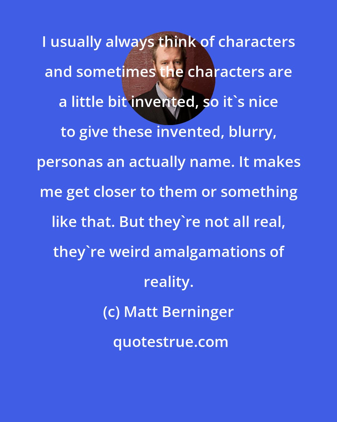 Matt Berninger: I usually always think of characters and sometimes the characters are a little bit invented, so it's nice to give these invented, blurry, personas an actually name. It makes me get closer to them or something like that. But they're not all real, they're weird amalgamations of reality.