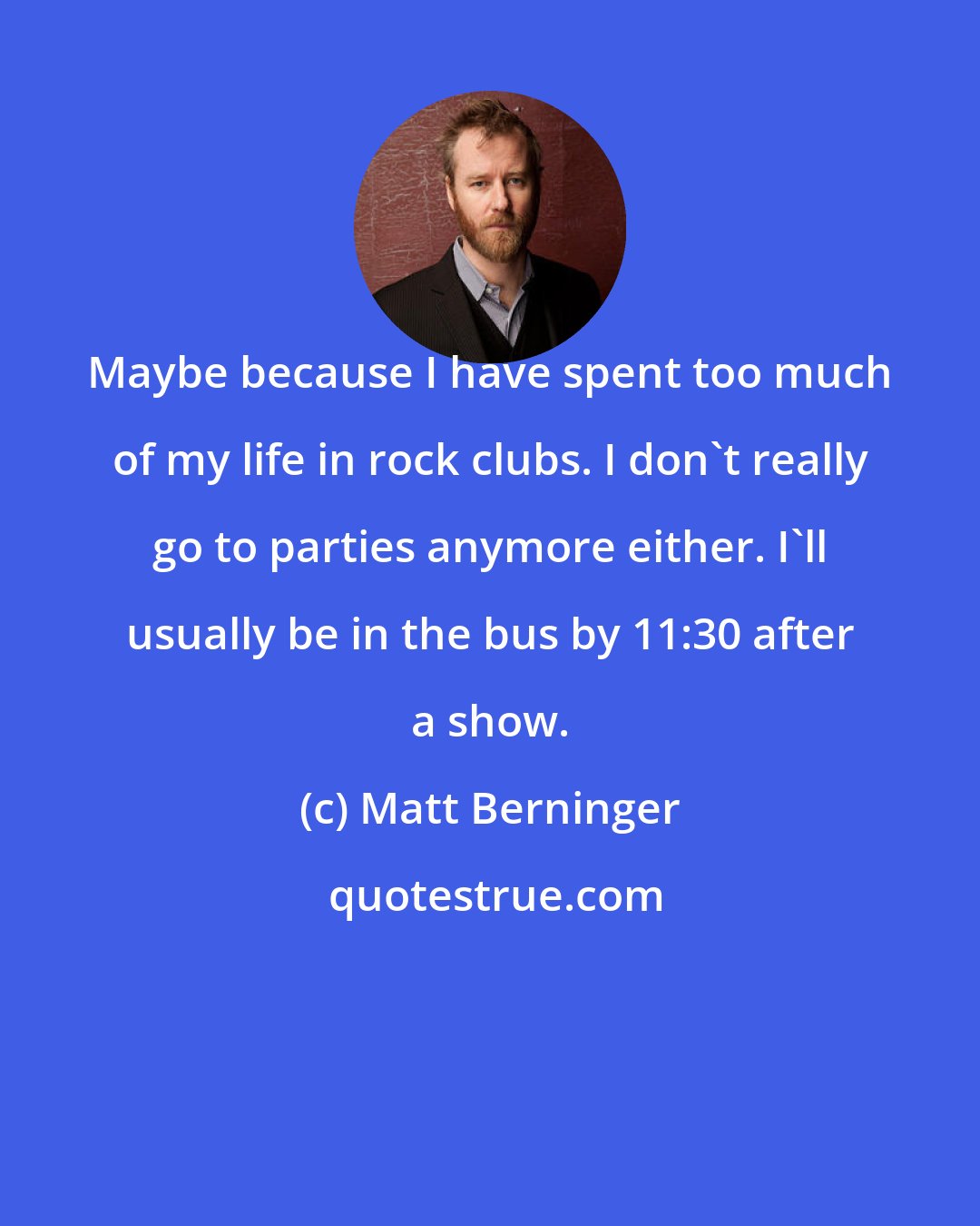 Matt Berninger: Maybe because I have spent too much of my life in rock clubs. I don't really go to parties anymore either. I'll usually be in the bus by 11:30 after a show.