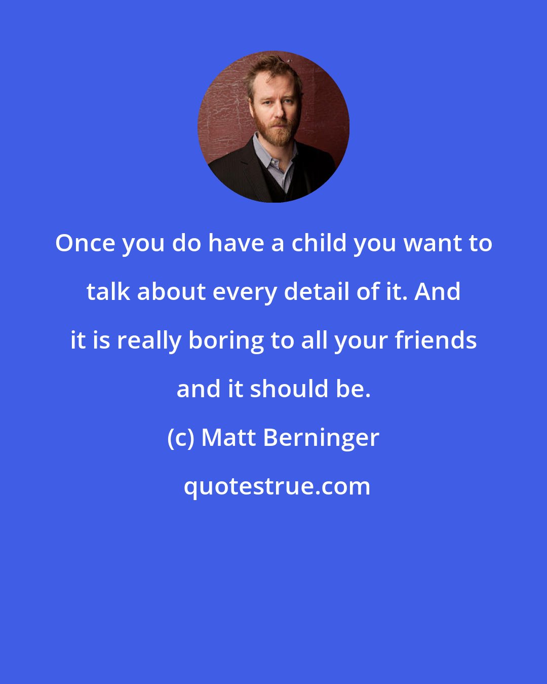 Matt Berninger: Once you do have a child you want to talk about every detail of it. And it is really boring to all your friends and it should be.