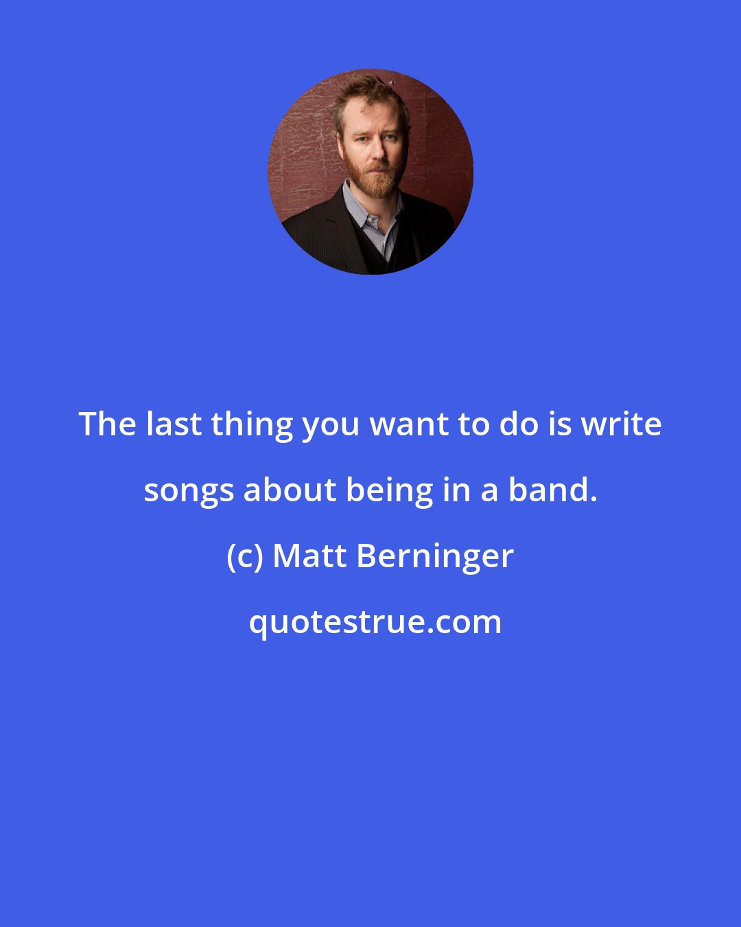 Matt Berninger: The last thing you want to do is write songs about being in a band.