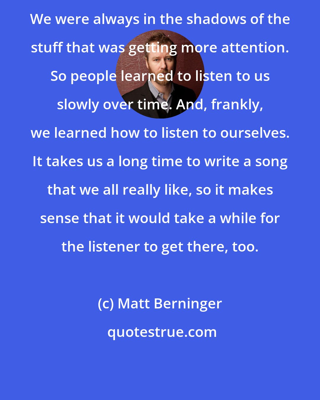 Matt Berninger: We were always in the shadows of the stuff that was getting more attention. So people learned to listen to us slowly over time. And, frankly, we learned how to listen to ourselves. It takes us a long time to write a song that we all really like, so it makes sense that it would take a while for the listener to get there, too.