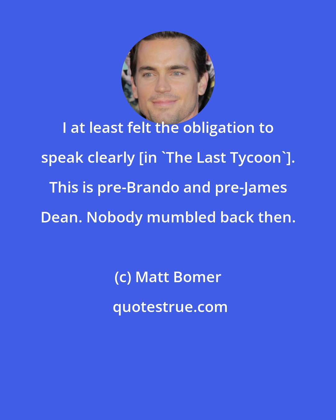 Matt Bomer: I at least felt the obligation to speak clearly [in 'The Last Tycoon']. This is pre-Brando and pre-James Dean. Nobody mumbled back then.