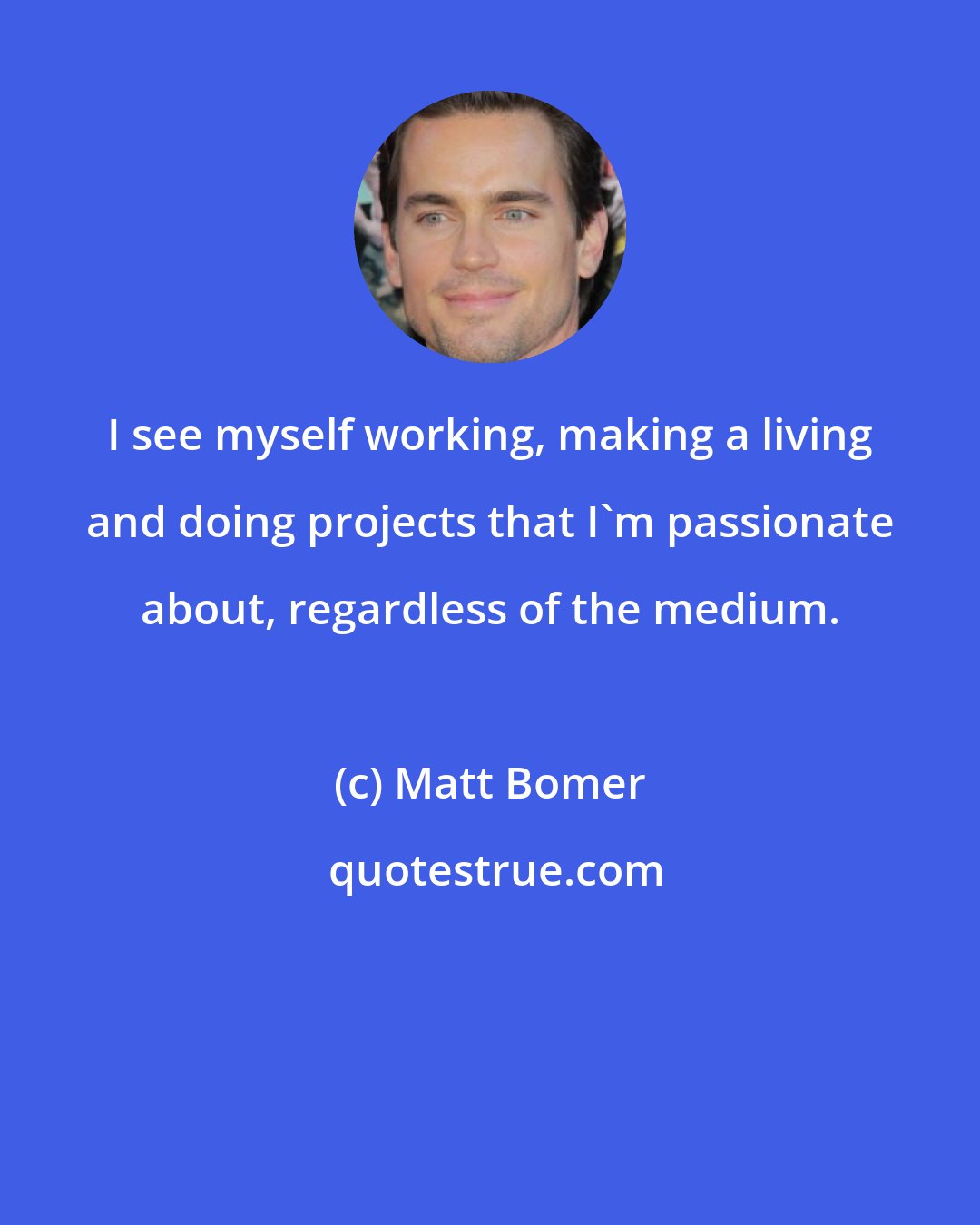 Matt Bomer: I see myself working, making a living and doing projects that I'm passionate about, regardless of the medium.