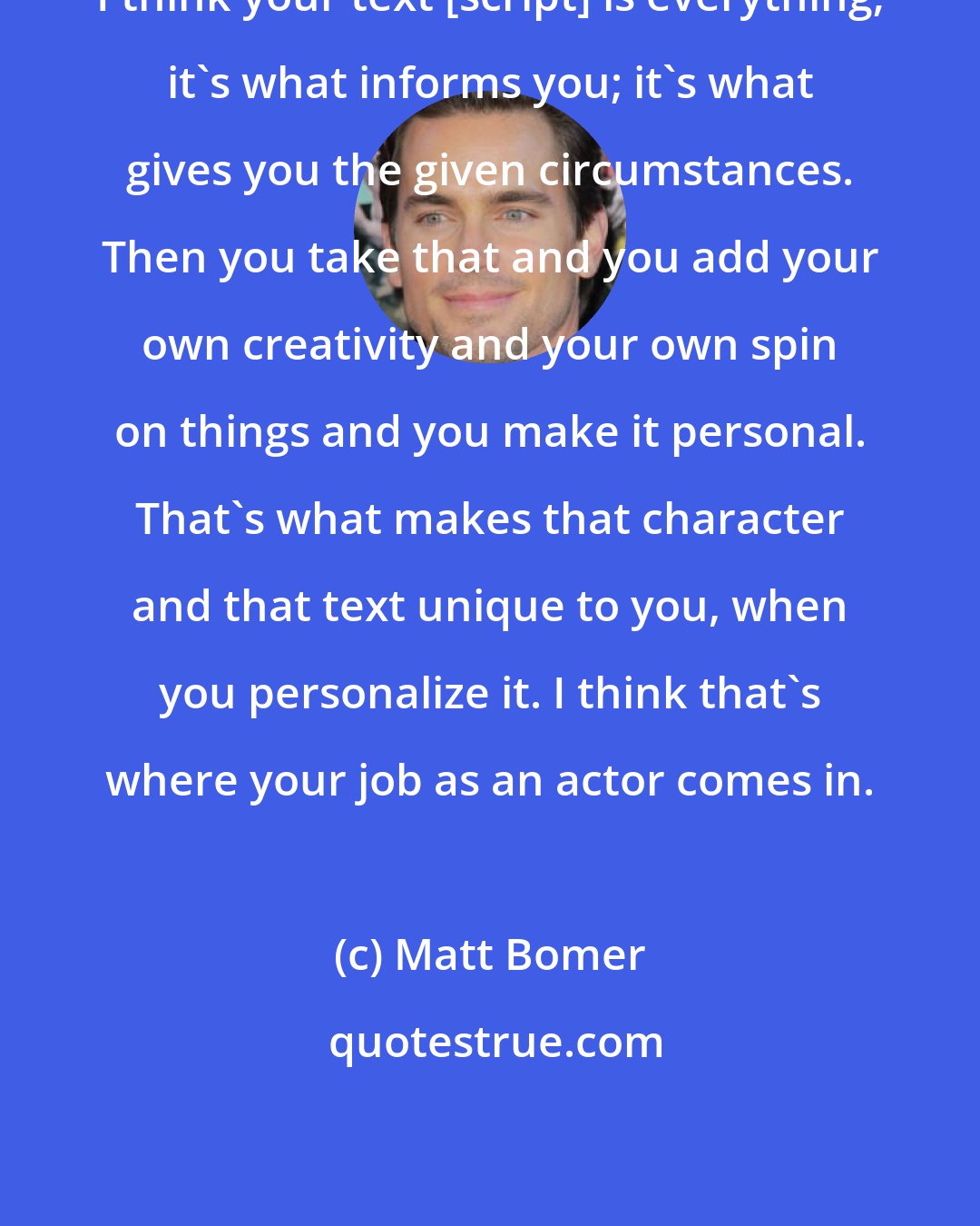 Matt Bomer: I think your text [script] is everything; it's what informs you; it's what gives you the given circumstances. Then you take that and you add your own creativity and your own spin on things and you make it personal. That's what makes that character and that text unique to you, when you personalize it. I think that's where your job as an actor comes in.