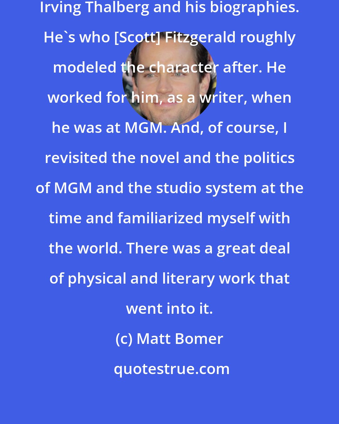 Matt Bomer: I very comprehensively studied Irving Thalberg and his biographies. He's who [Scott] Fitzgerald roughly modeled the character after. He worked for him, as a writer, when he was at MGM. And, of course, I revisited the novel and the politics of MGM and the studio system at the time and familiarized myself with the world. There was a great deal of physical and literary work that went into it.