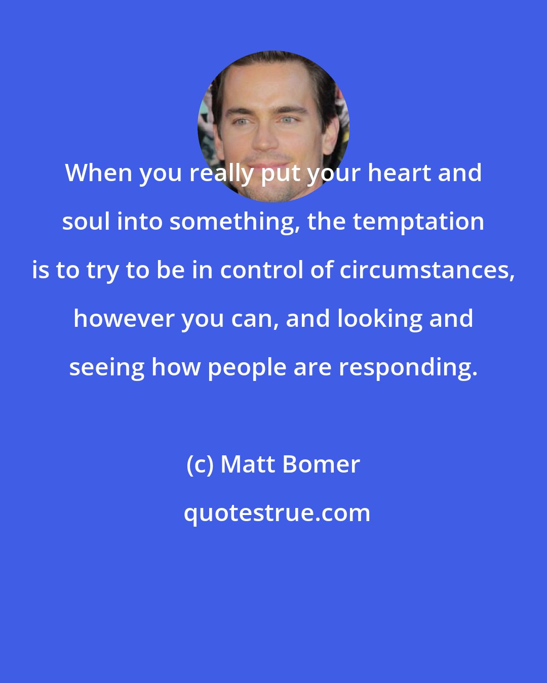 Matt Bomer: When you really put your heart and soul into something, the temptation is to try to be in control of circumstances, however you can, and looking and seeing how people are responding.