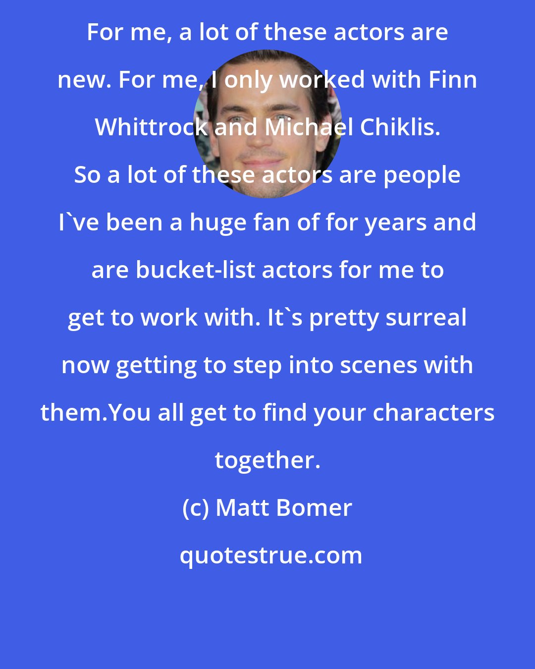 Matt Bomer: For me, a lot of these actors are new. For me, I only worked with Finn Whittrock and Michael Chiklis. So a lot of these actors are people I've been a huge fan of for years and are bucket-list actors for me to get to work with. It's pretty surreal now getting to step into scenes with them.You all get to find your characters together.