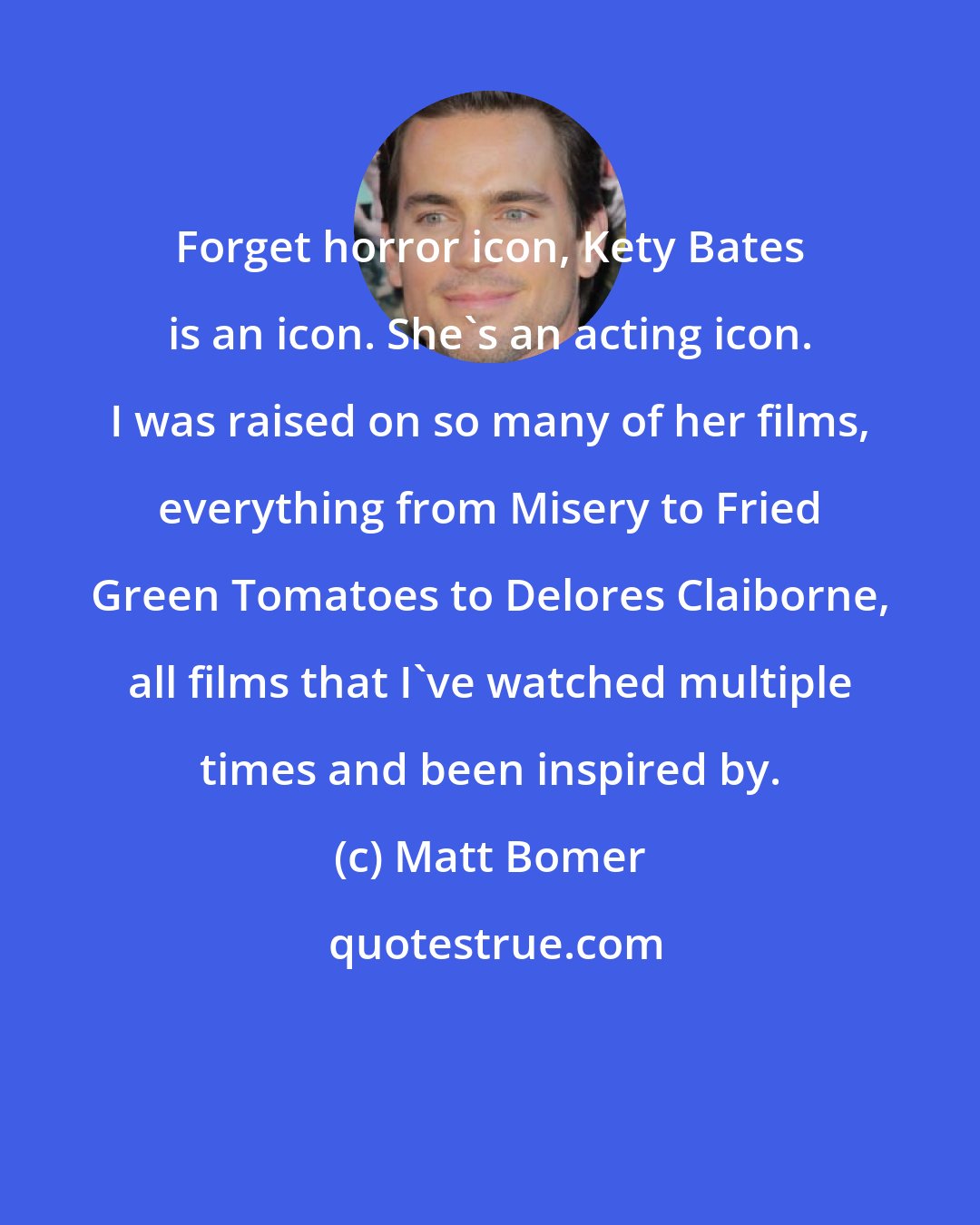 Matt Bomer: Forget horror icon, Kety Bates is an icon. She's an acting icon. I was raised on so many of her films, everything from Misery to Fried Green Tomatoes to Delores Claiborne, all films that I've watched multiple times and been inspired by.