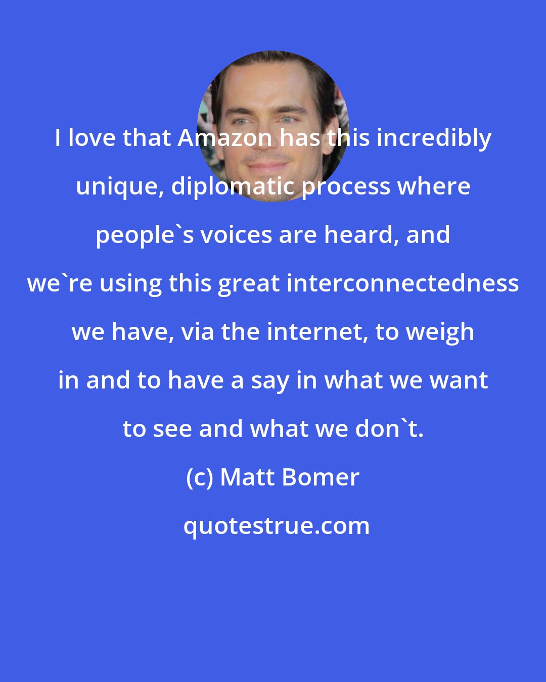 Matt Bomer: I love that Amazon has this incredibly unique, diplomatic process where people's voices are heard, and we're using this great interconnectedness we have, via the internet, to weigh in and to have a say in what we want to see and what we don't.