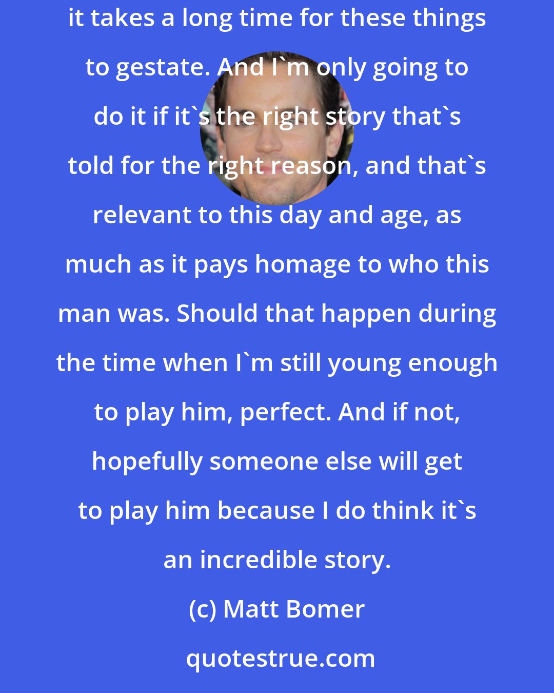 Matt Bomer: The last thing I want to do is having someone get behind a Montgomery Clift biopic, and then just do the first script that came out. Sometimes it takes a long time for these things to gestate. And I'm only going to do it if it's the right story that's told for the right reason, and that's relevant to this day and age, as much as it pays homage to who this man was. Should that happen during the time when I'm still young enough to play him, perfect. And if not, hopefully someone else will get to play him because I do think it's an incredible story.