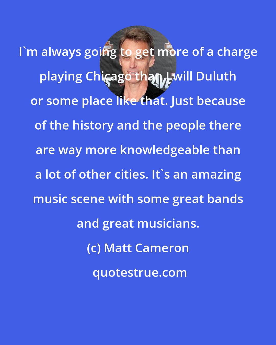 Matt Cameron: I'm always going to get more of a charge playing Chicago than I will Duluth or some place like that. Just because of the history and the people there are way more knowledgeable than a lot of other cities. It's an amazing music scene with some great bands and great musicians.