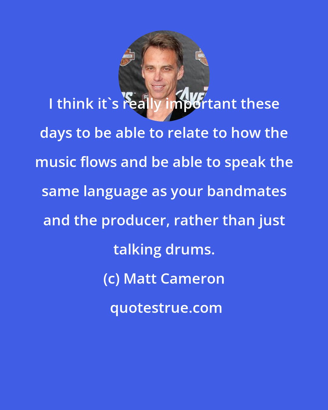 Matt Cameron: I think it's really important these days to be able to relate to how the music flows and be able to speak the same language as your bandmates and the producer, rather than just talking drums.