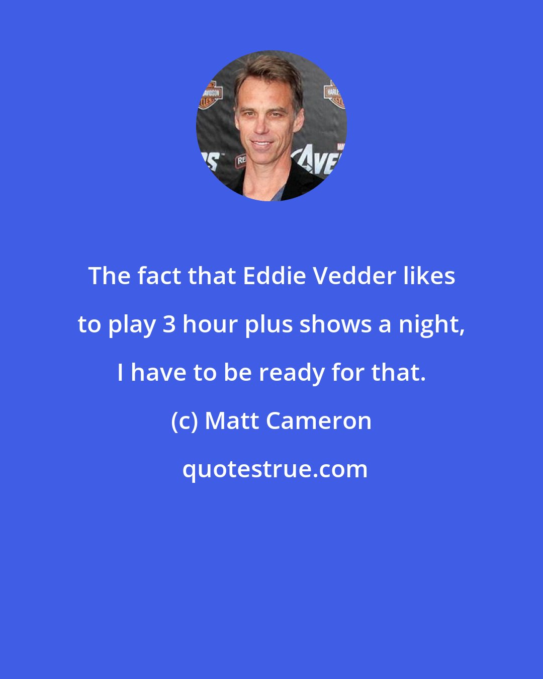 Matt Cameron: The fact that Eddie Vedder likes to play 3 hour plus shows a night, I have to be ready for that.