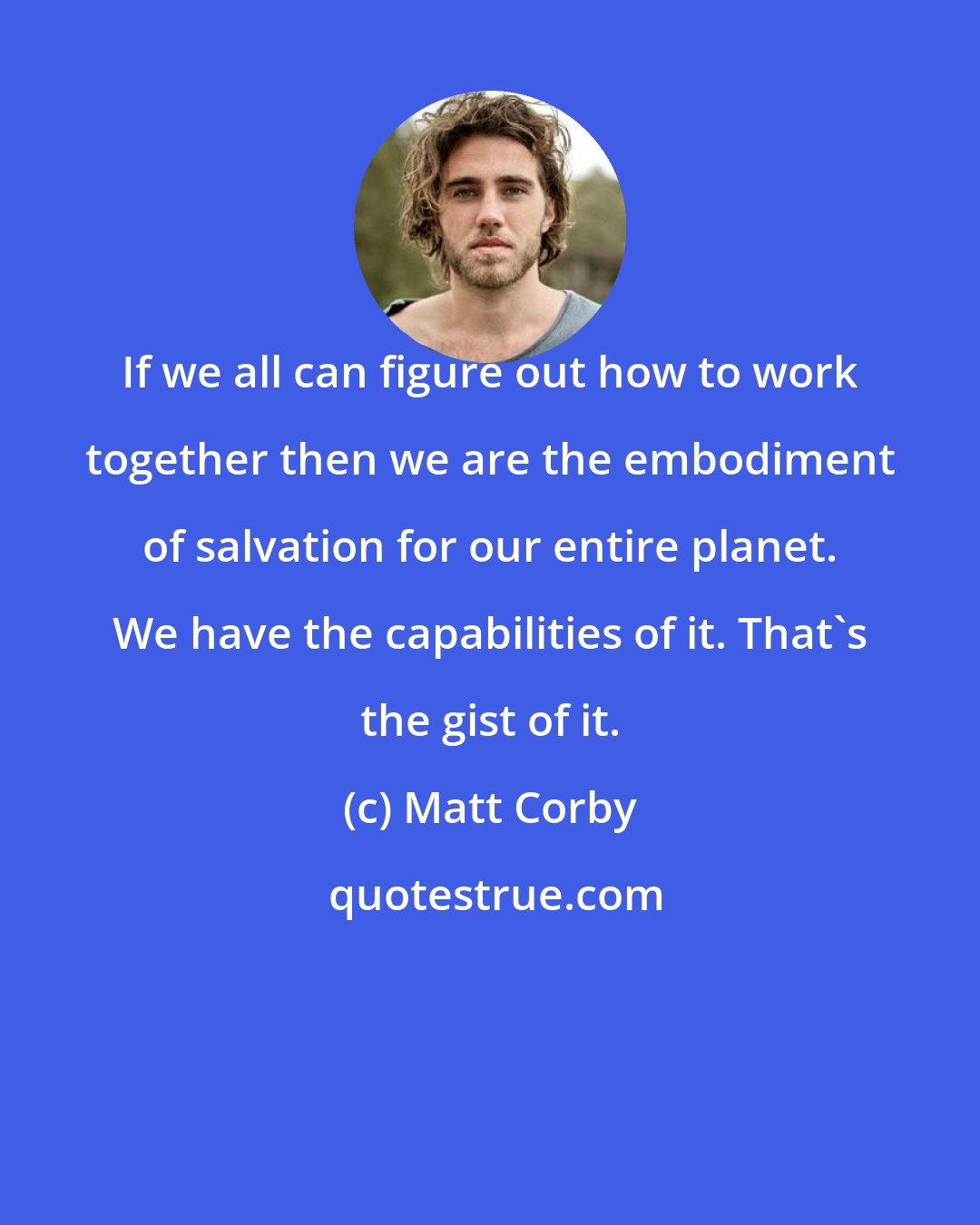 Matt Corby: If we all can figure out how to work together then we are the embodiment of salvation for our entire planet. We have the capabilities of it. That's the gist of it.