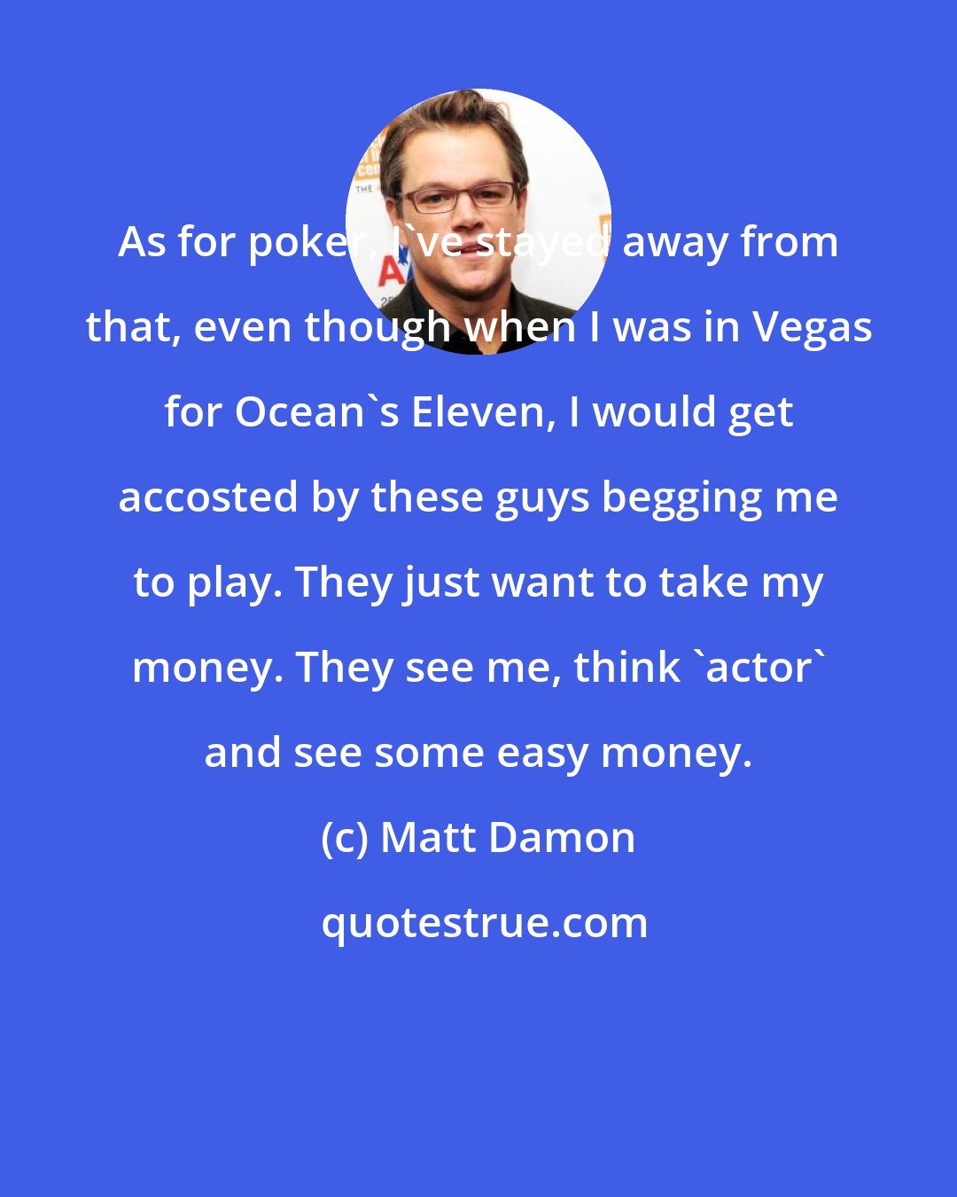 Matt Damon: As for poker, I've stayed away from that, even though when I was in Vegas for Ocean's Eleven, I would get accosted by these guys begging me to play. They just want to take my money. They see me, think 'actor' and see some easy money.