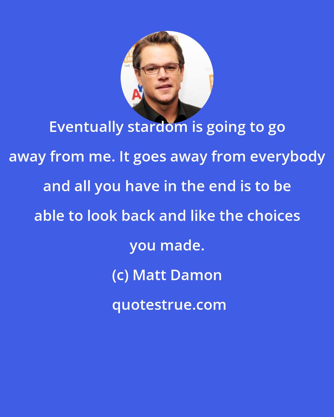 Matt Damon: Eventually stardom is going to go away from me. It goes away from everybody and all you have in the end is to be able to look back and like the choices you made.