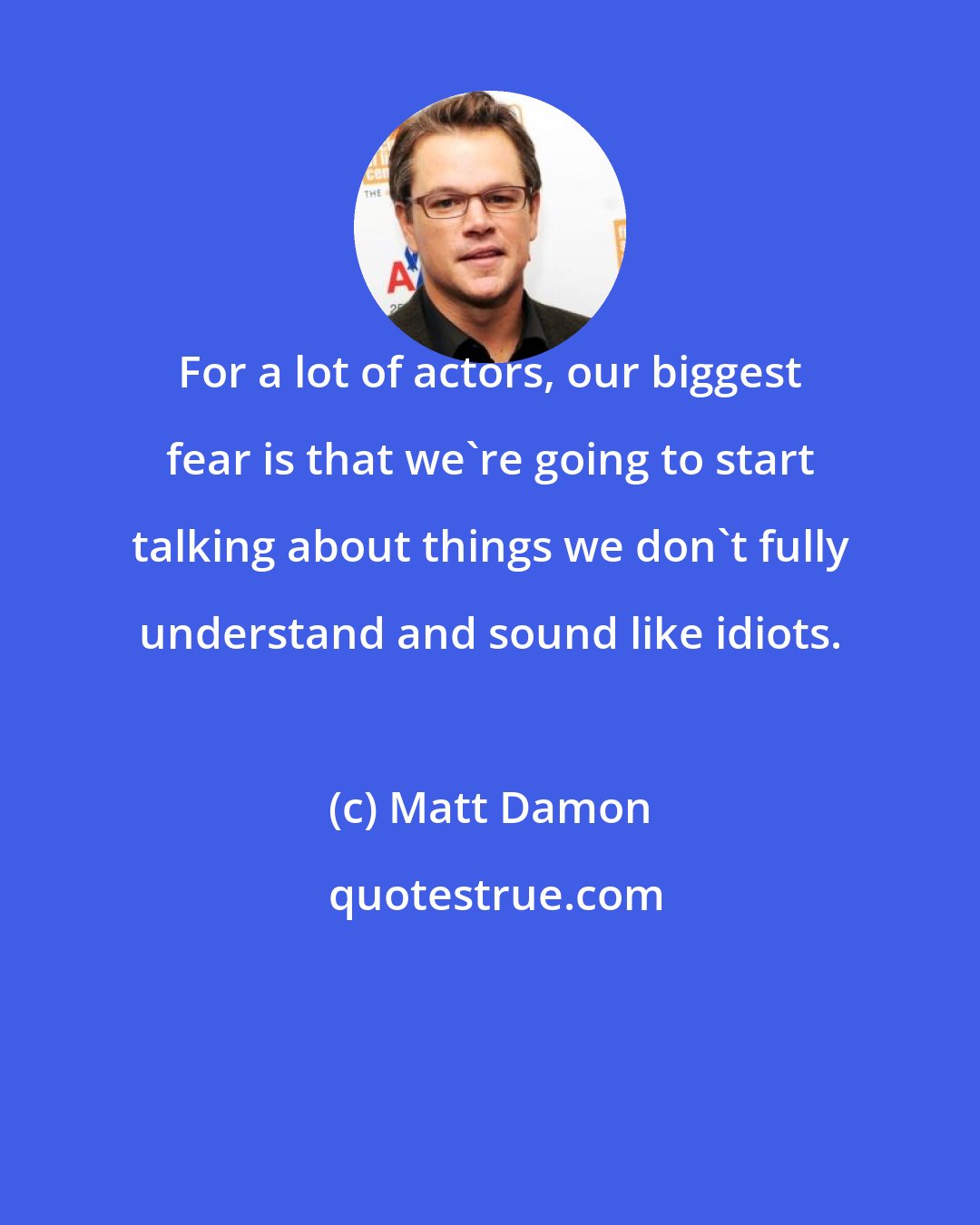Matt Damon: For a lot of actors, our biggest fear is that we're going to start talking about things we don't fully understand and sound like idiots.