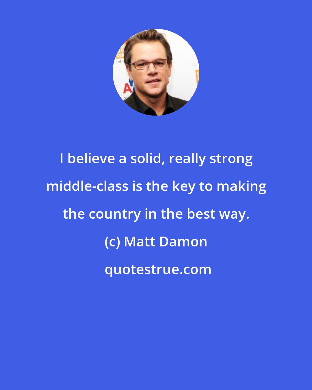 Matt Damon: I believe a solid, really strong middle-class is the key to making the country in the best way.