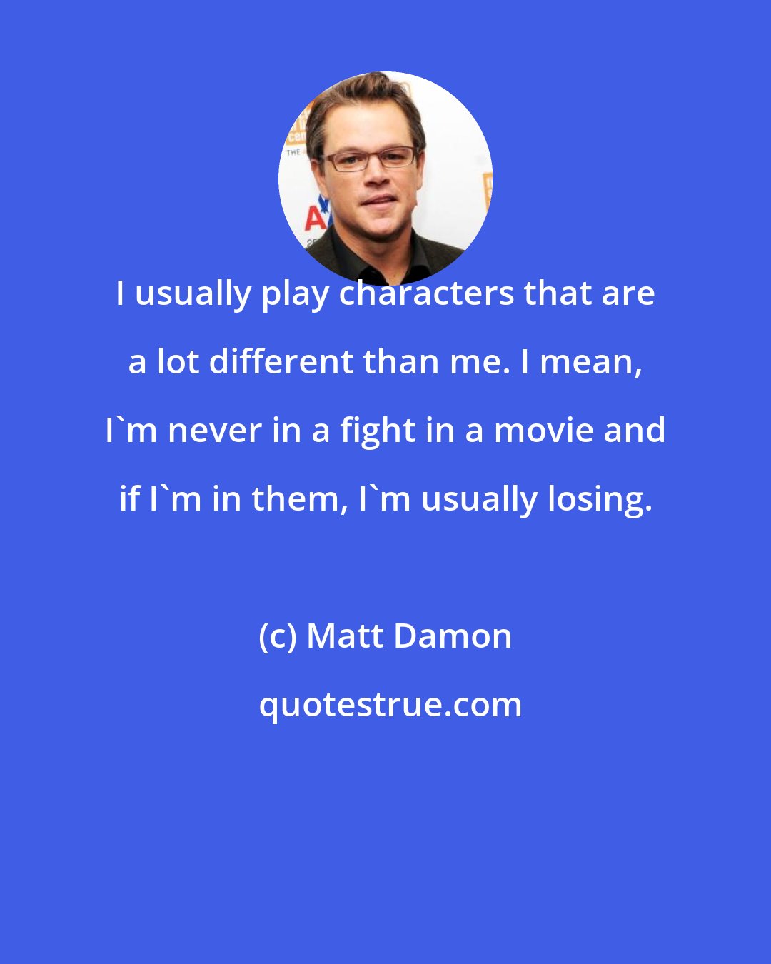 Matt Damon: I usually play characters that are a lot different than me. I mean, I'm never in a fight in a movie and if I'm in them, I'm usually losing.