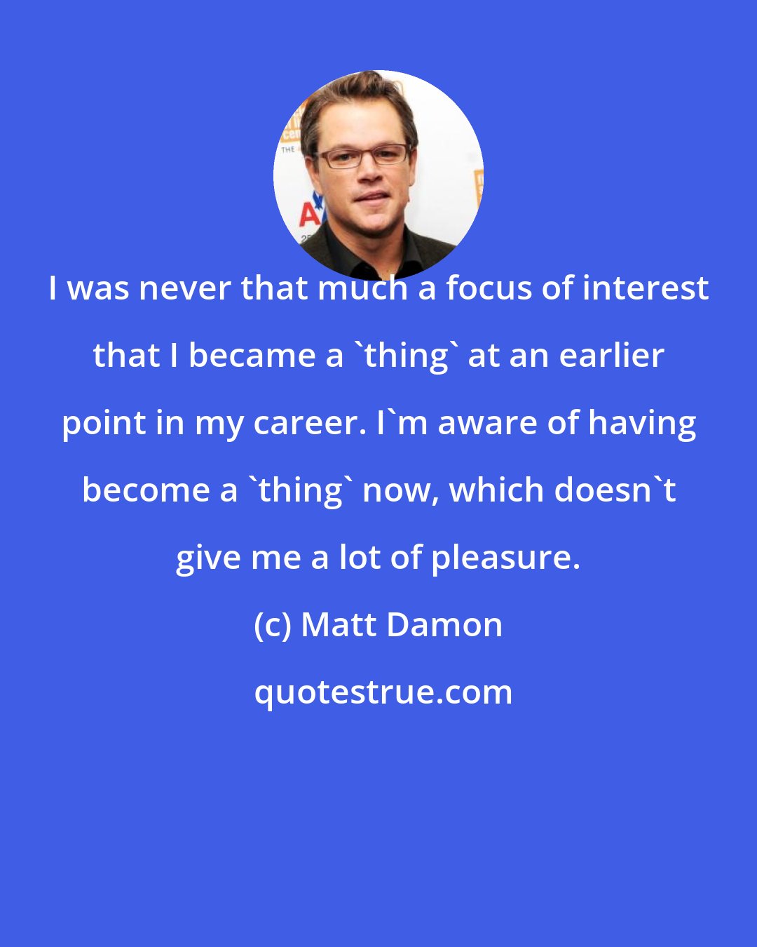 Matt Damon: I was never that much a focus of interest that I became a 'thing' at an earlier point in my career. I'm aware of having become a 'thing' now, which doesn't give me a lot of pleasure.