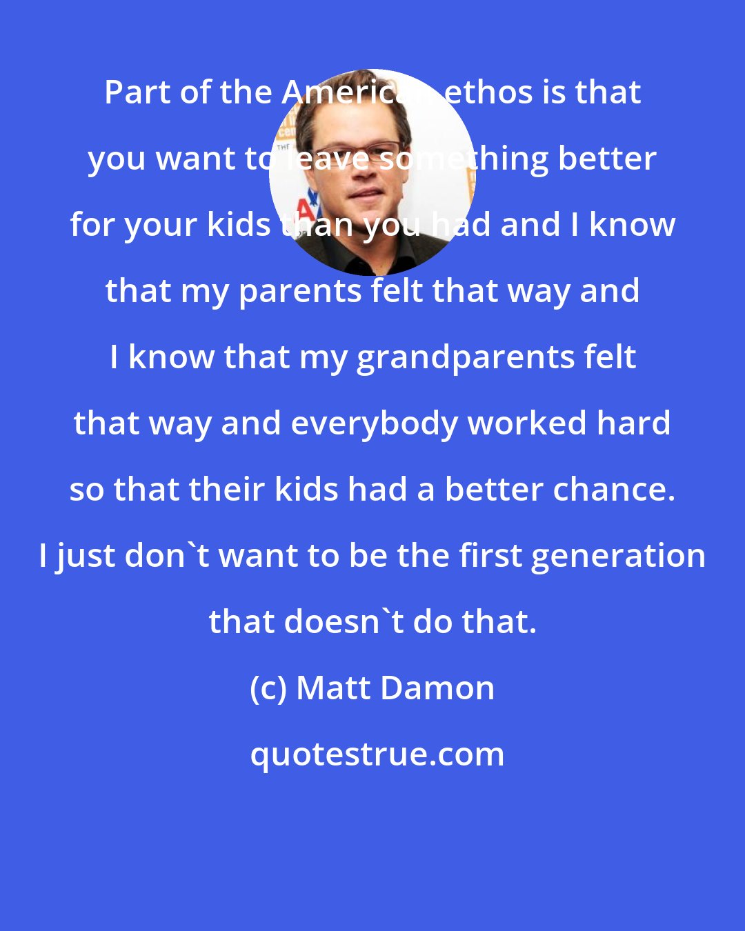 Matt Damon: Part of the American ethos is that you want to leave something better for your kids than you had and I know that my parents felt that way and I know that my grandparents felt that way and everybody worked hard so that their kids had a better chance. I just don't want to be the first generation that doesn't do that.