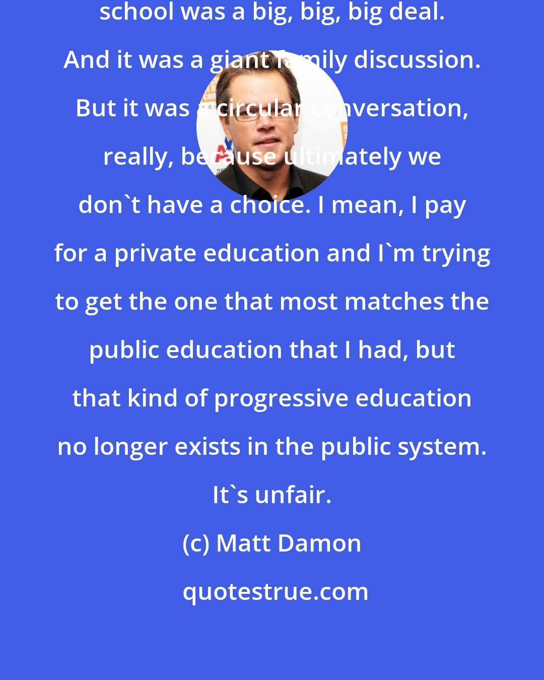 Matt Damon: Sending our kids in my family to private school was a big, big, big deal. And it was a giant family discussion. But it was a circular conversation, really, because ultimately we don't have a choice. I mean, I pay for a private education and I'm trying to get the one that most matches the public education that I had, but that kind of progressive education no longer exists in the public system. It's unfair.