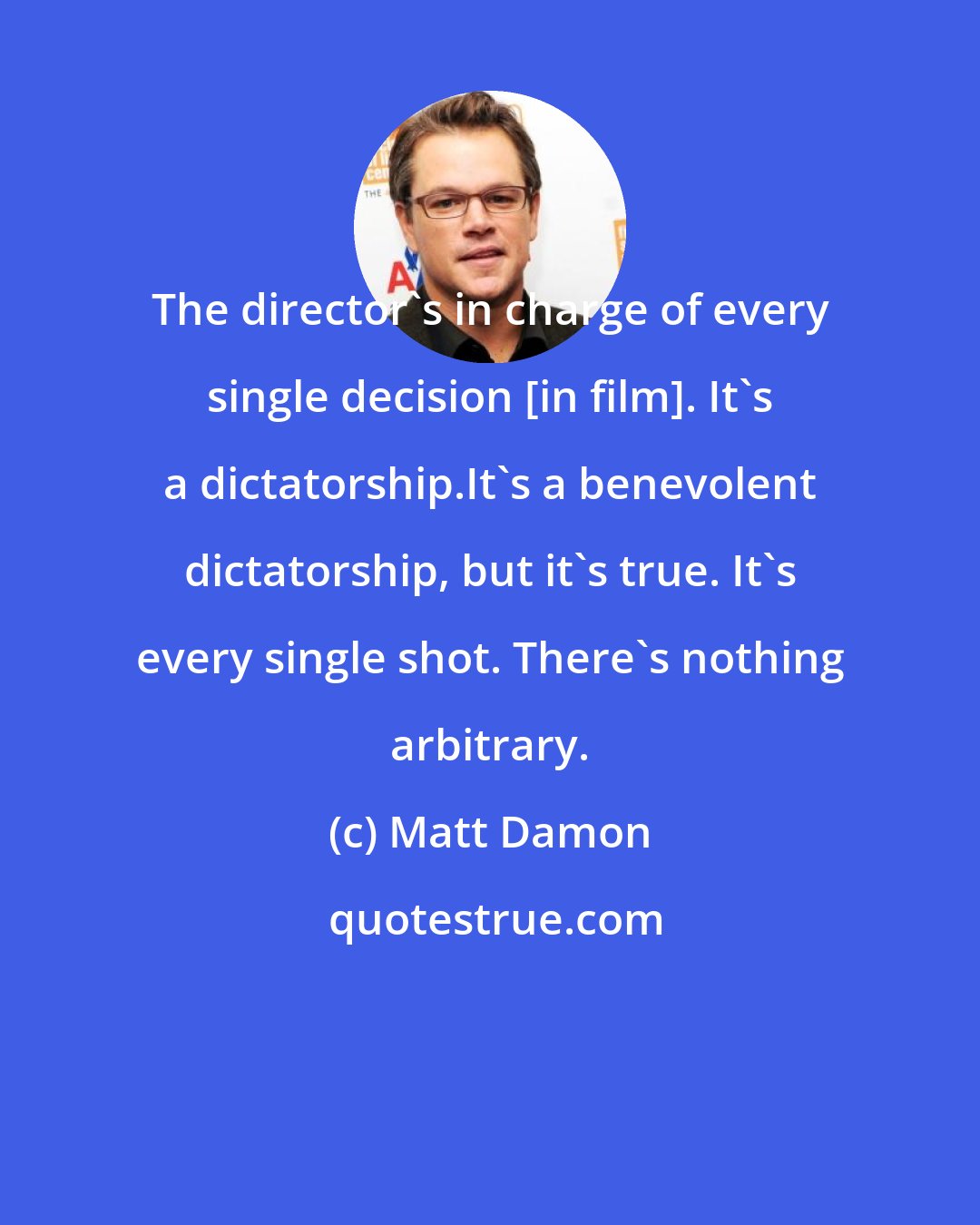 Matt Damon: The director's in charge of every single decision [in film]. It's a dictatorship.It's a benevolent dictatorship, but it's true. It's every single shot. There's nothing arbitrary.