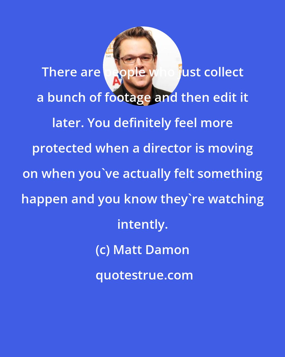 Matt Damon: There are people who just collect a bunch of footage and then edit it later. You definitely feel more protected when a director is moving on when you've actually felt something happen and you know they're watching intently.