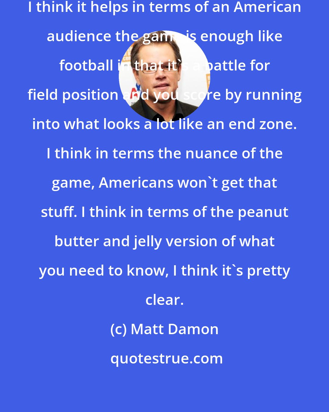 Matt Damon: I knew very little about Rugby. But, I think it helps in terms of an American audience the game is enough like football in that it's a battle for field position and you score by running into what looks a lot like an end zone. I think in terms the nuance of the game, Americans won't get that stuff. I think in terms of the peanut butter and jelly version of what you need to know, I think it's pretty clear.