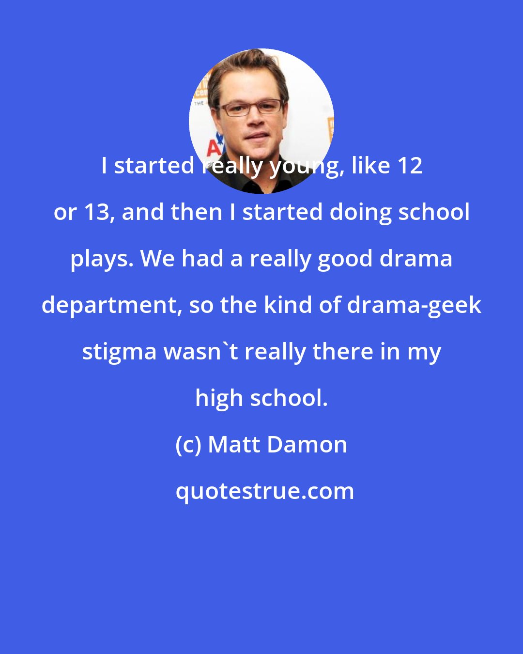 Matt Damon: I started really young, like 12 or 13, and then I started doing school plays. We had a really good drama department, so the kind of drama-geek stigma wasn't really there in my high school.
