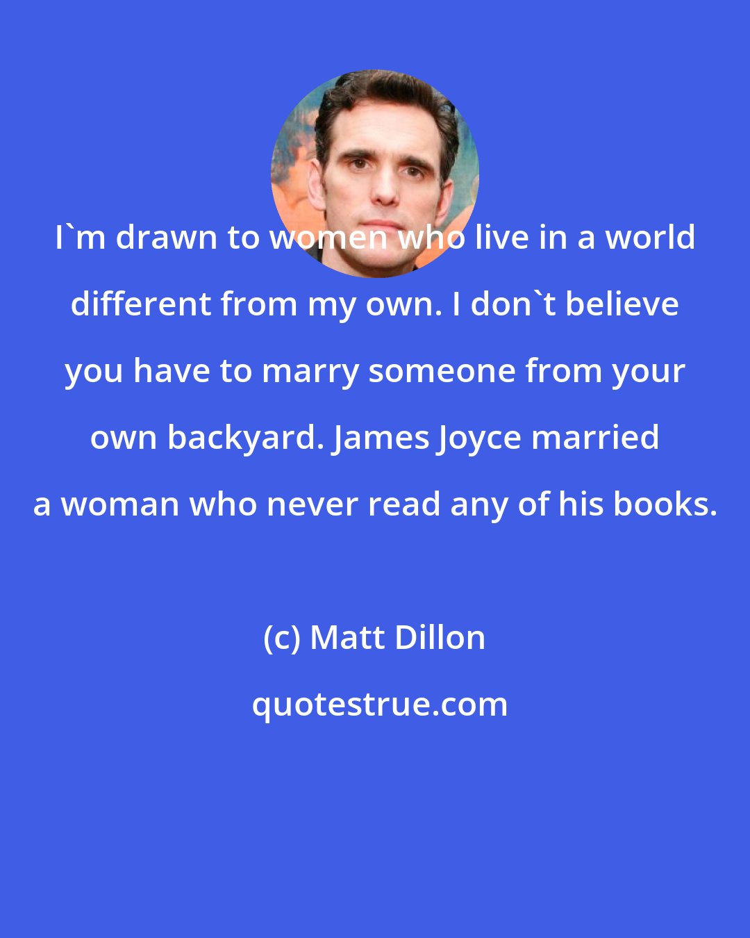 Matt Dillon: I'm drawn to women who live in a world different from my own. I don't believe you have to marry someone from your own backyard. James Joyce married a woman who never read any of his books.