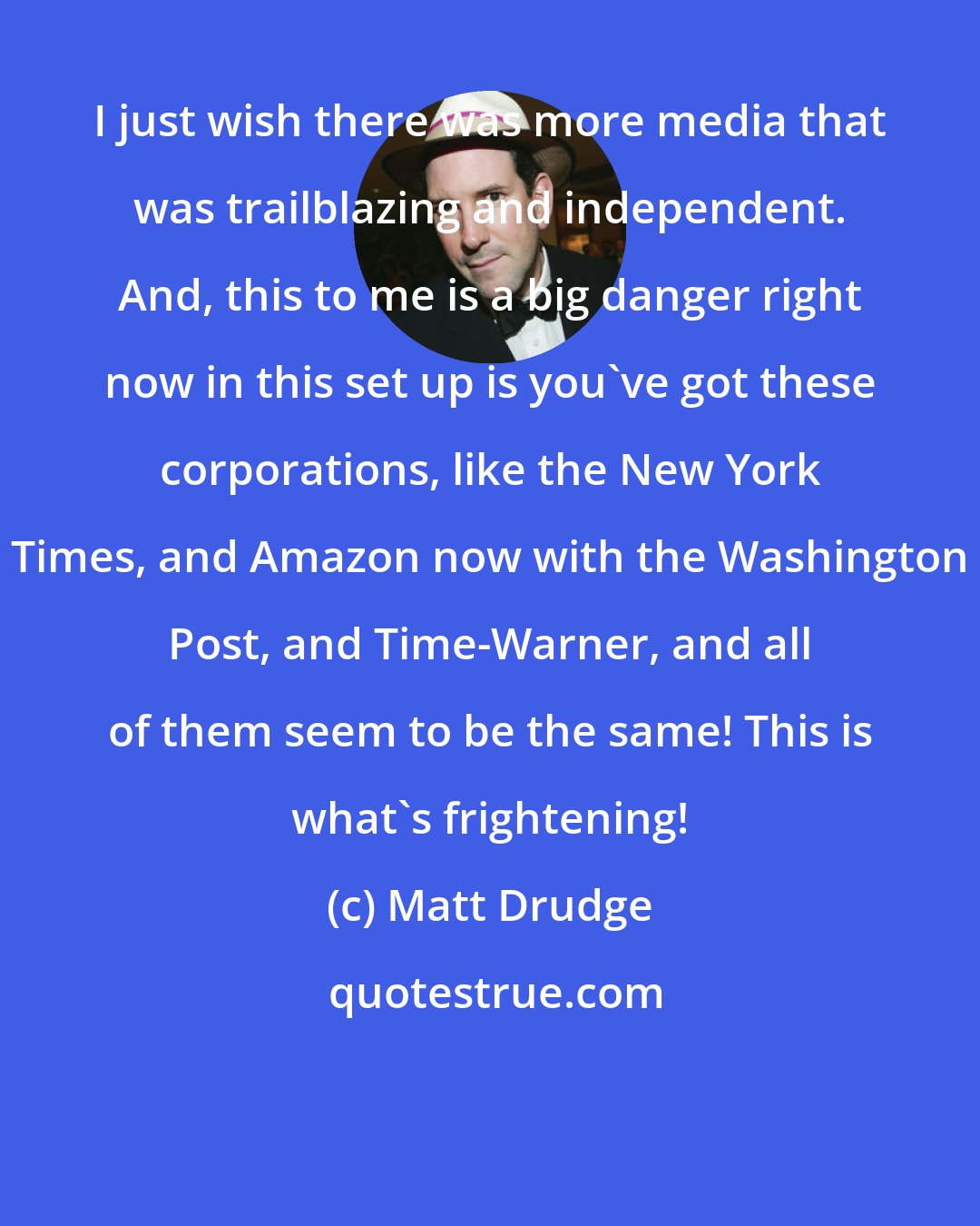 Matt Drudge: I just wish there was more media that was trailblazing and independent. And, this to me is a big danger right now in this set up is you've got these corporations, like the New York Times, and Amazon now with the Washington Post, and Time-Warner, and all of them seem to be the same! This is what's frightening!