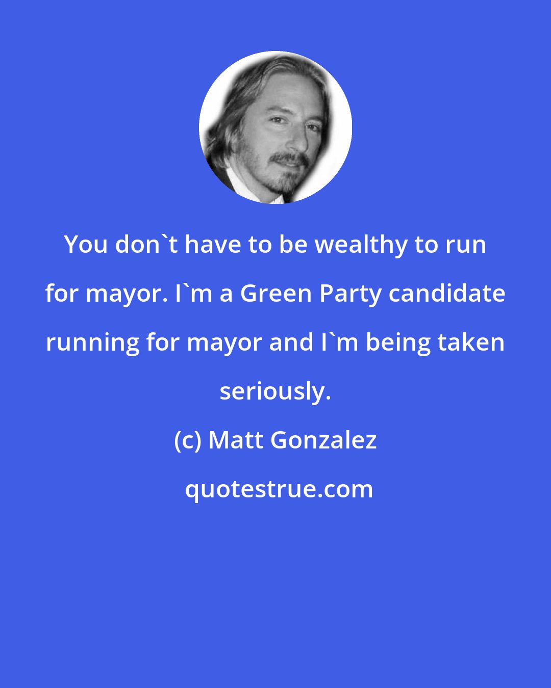 Matt Gonzalez: You don't have to be wealthy to run for mayor. I'm a Green Party candidate running for mayor and I'm being taken seriously.