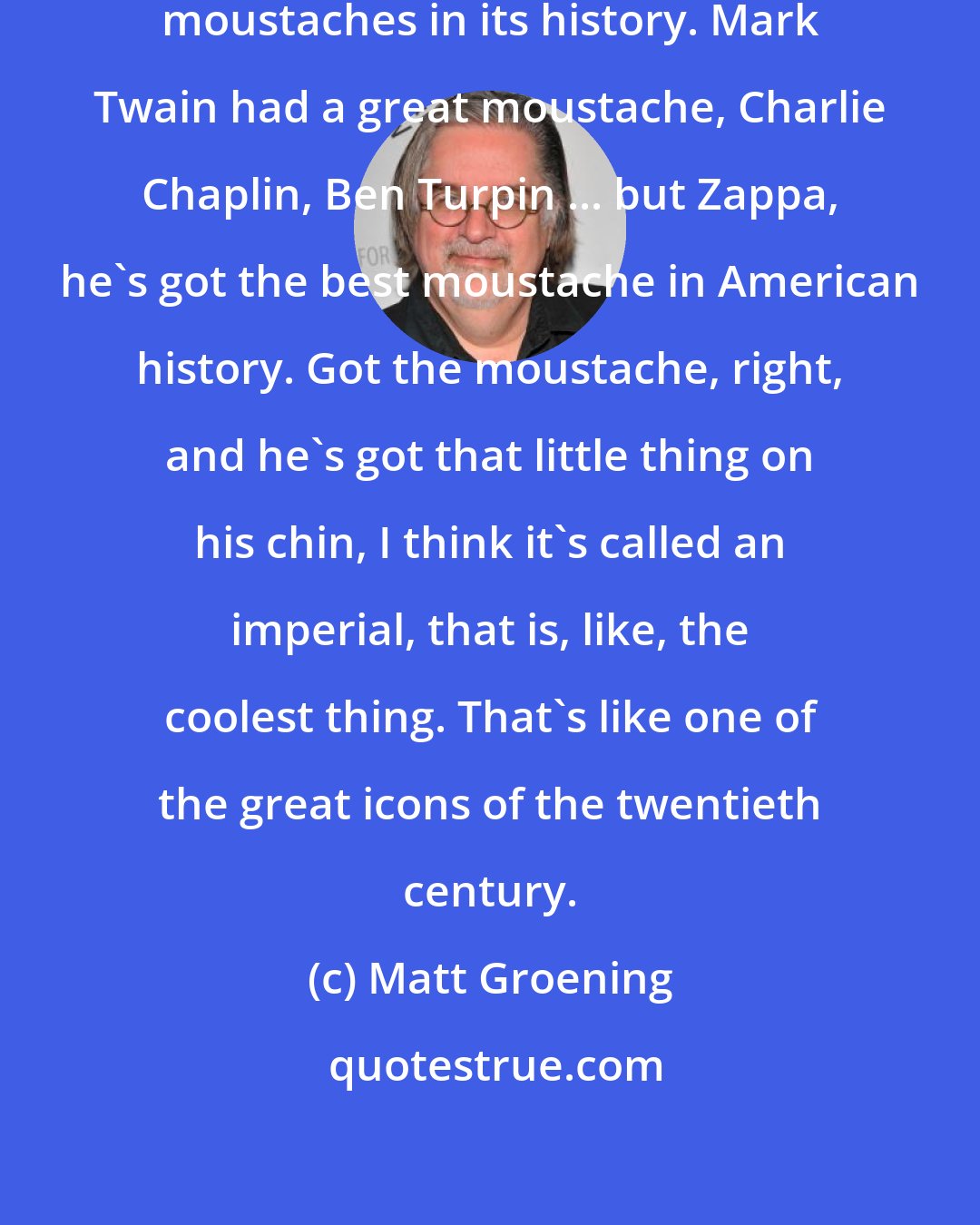 Matt Groening: American culture has a lot of great moustaches in its history. Mark Twain had a great moustache, Charlie Chaplin, Ben Turpin ... but Zappa, he's got the best moustache in American history. Got the moustache, right, and he's got that little thing on his chin, I think it's called an imperial, that is, like, the coolest thing. That's like one of the great icons of the twentieth century.