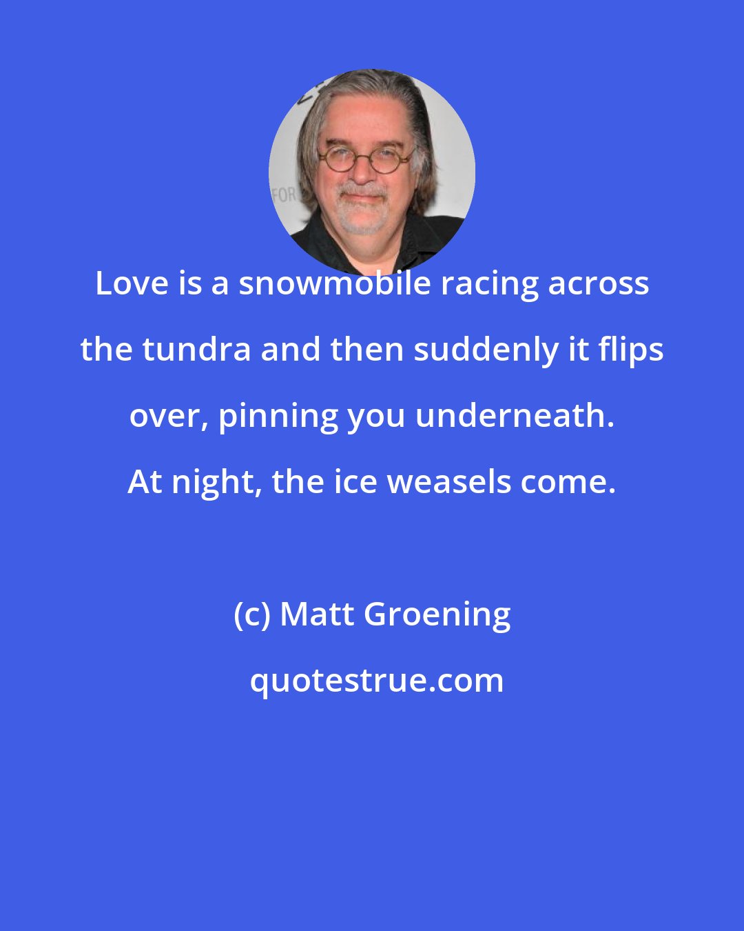 Matt Groening: Love is a snowmobile racing across the tundra and then suddenly it flips over, pinning you underneath. At night, the ice weasels come.