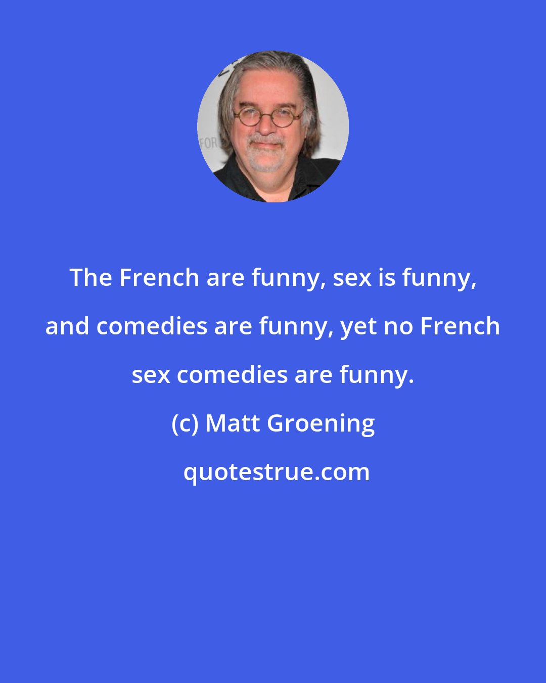 Matt Groening: The French are funny, sex is funny, and comedies are funny, yet no French sex comedies are funny.