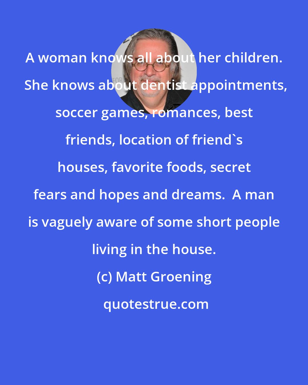 Matt Groening: A woman knows all about her children.  She knows about dentist appointments, soccer games, romances, best friends, location of friend's houses, favorite foods, secret fears and hopes and dreams.  A man is vaguely aware of some short people living in the house.