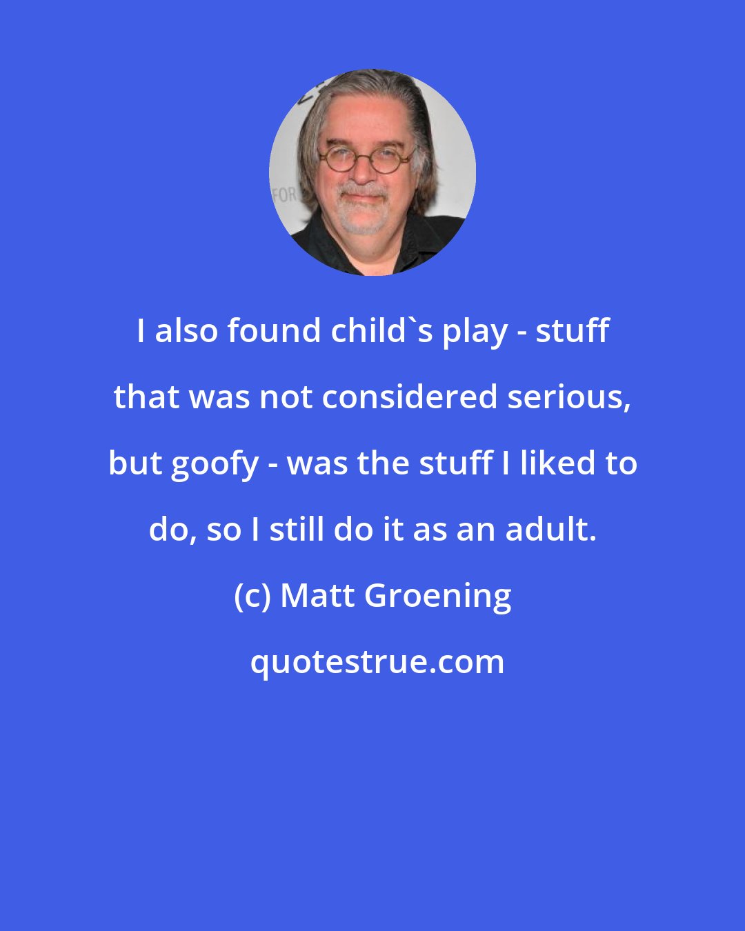 Matt Groening: I also found child's play - stuff that was not considered serious, but goofy - was the stuff I liked to do, so I still do it as an adult.