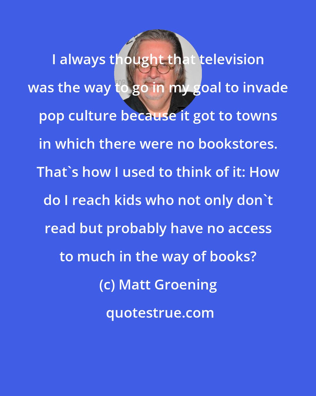 Matt Groening: I always thought that television was the way to go in my goal to invade pop culture because it got to towns in which there were no bookstores. That's how I used to think of it: How do I reach kids who not only don't read but probably have no access to much in the way of books?