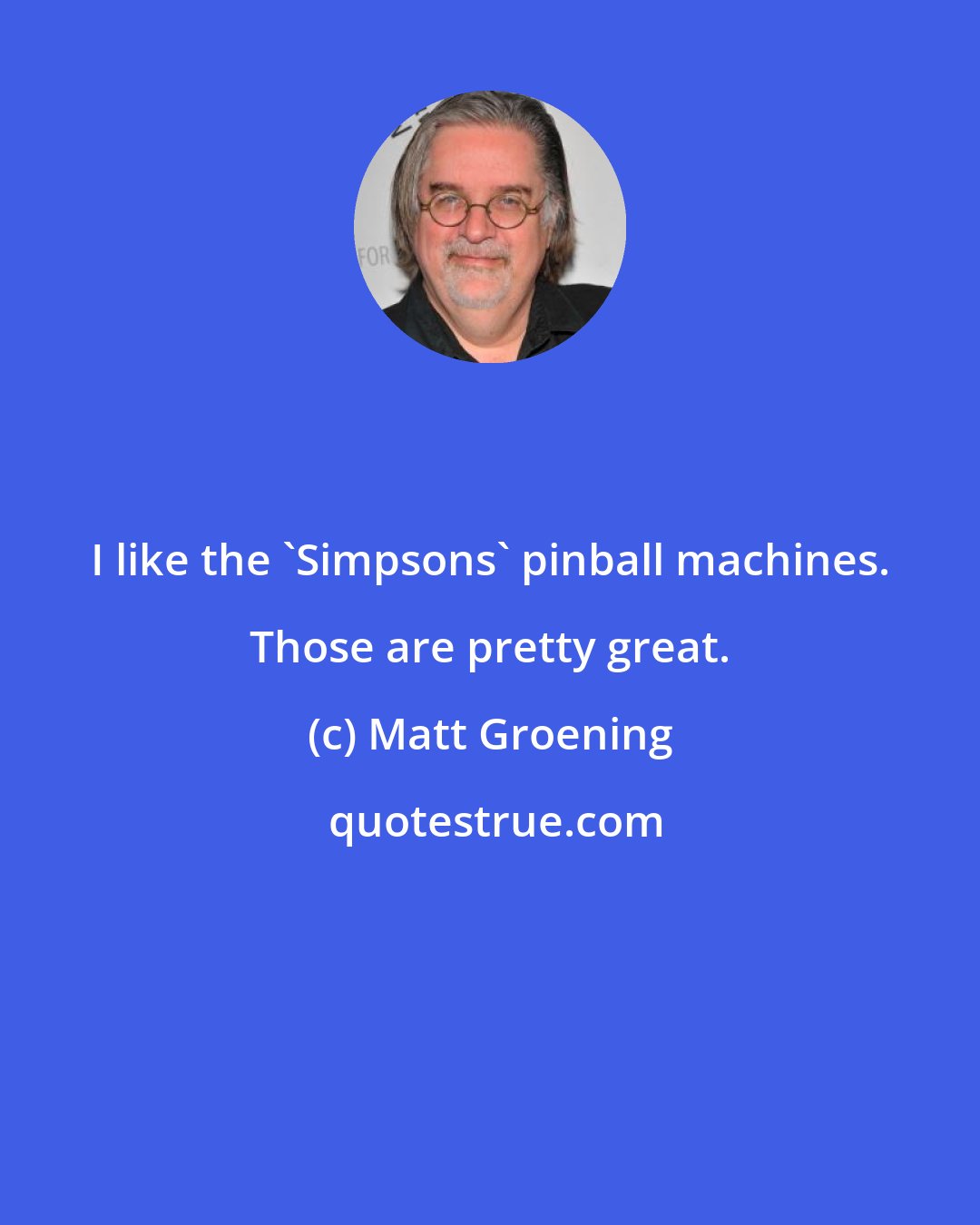 Matt Groening: I like the 'Simpsons' pinball machines. Those are pretty great.