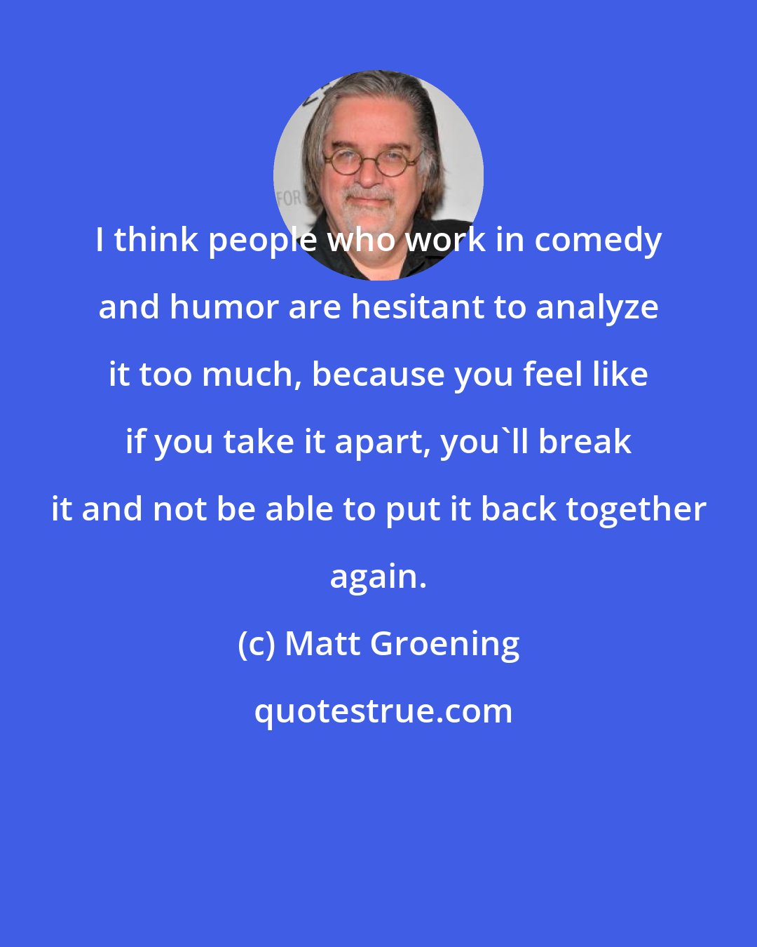 Matt Groening: I think people who work in comedy and humor are hesitant to analyze it too much, because you feel like if you take it apart, you'll break it and not be able to put it back together again.