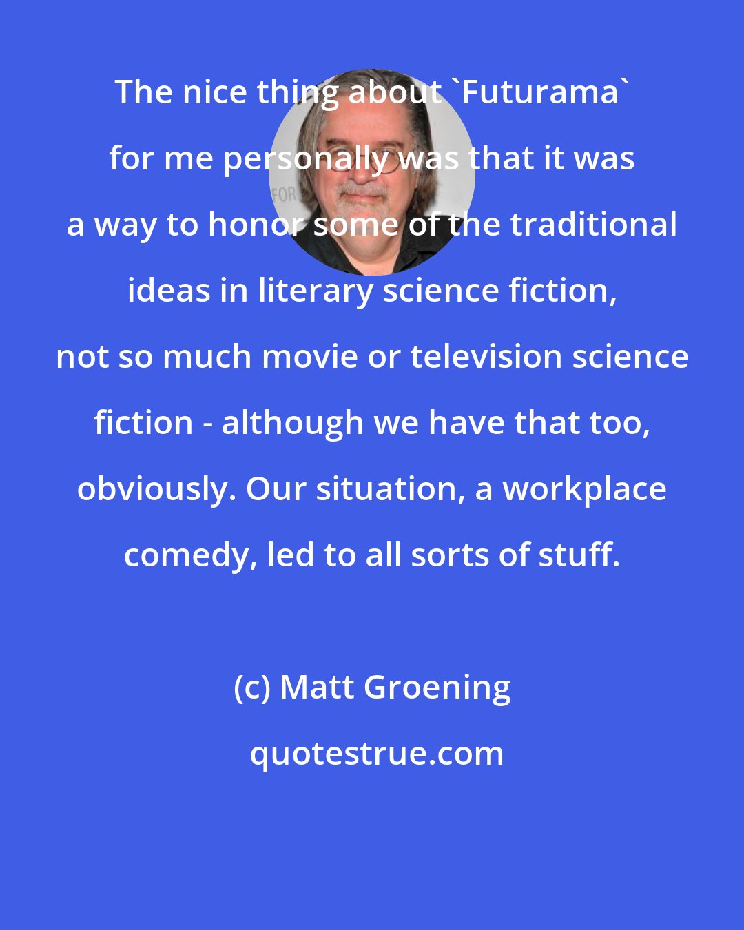 Matt Groening: The nice thing about 'Futurama' for me personally was that it was a way to honor some of the traditional ideas in literary science fiction, not so much movie or television science fiction - although we have that too, obviously. Our situation, a workplace comedy, led to all sorts of stuff.