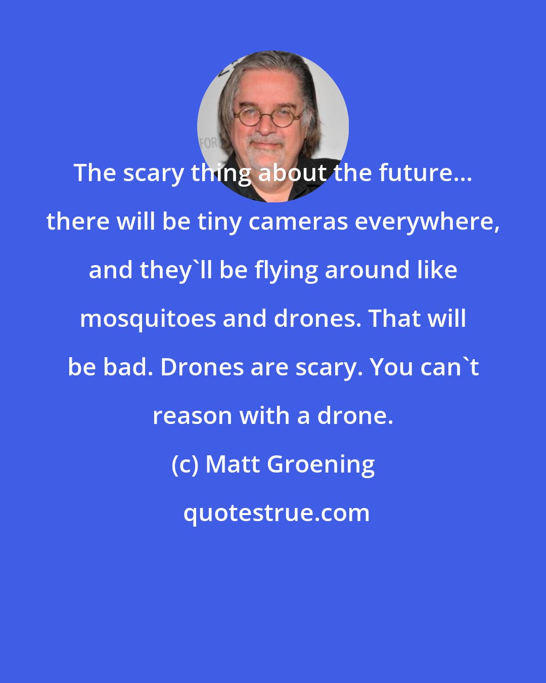 Matt Groening: The scary thing about the future... there will be tiny cameras everywhere, and they'll be flying around like mosquitoes and drones. That will be bad. Drones are scary. You can't reason with a drone.