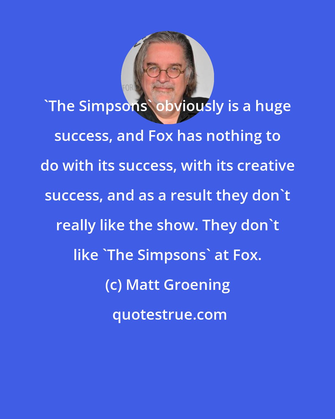 Matt Groening: 'The Simpsons' obviously is a huge success, and Fox has nothing to do with its success, with its creative success, and as a result they don't really like the show. They don't like 'The Simpsons' at Fox.