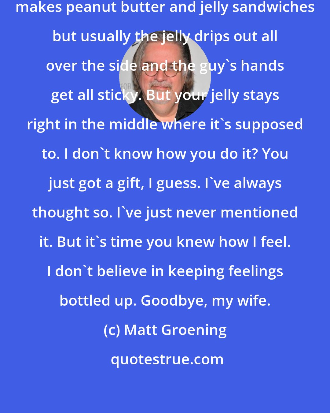 Matt Groening: You know, I've been thinking. Everyone makes peanut butter and jelly sandwiches but usually the jelly drips out all over the side and the guy's hands get all sticky. But your jelly stays right in the middle where it's supposed to. I don't know how you do it? You just got a gift, I guess. I've always thought so. I've just never mentioned it. But it's time you knew how I feel. I don't believe in keeping feelings bottled up. Goodbye, my wife.