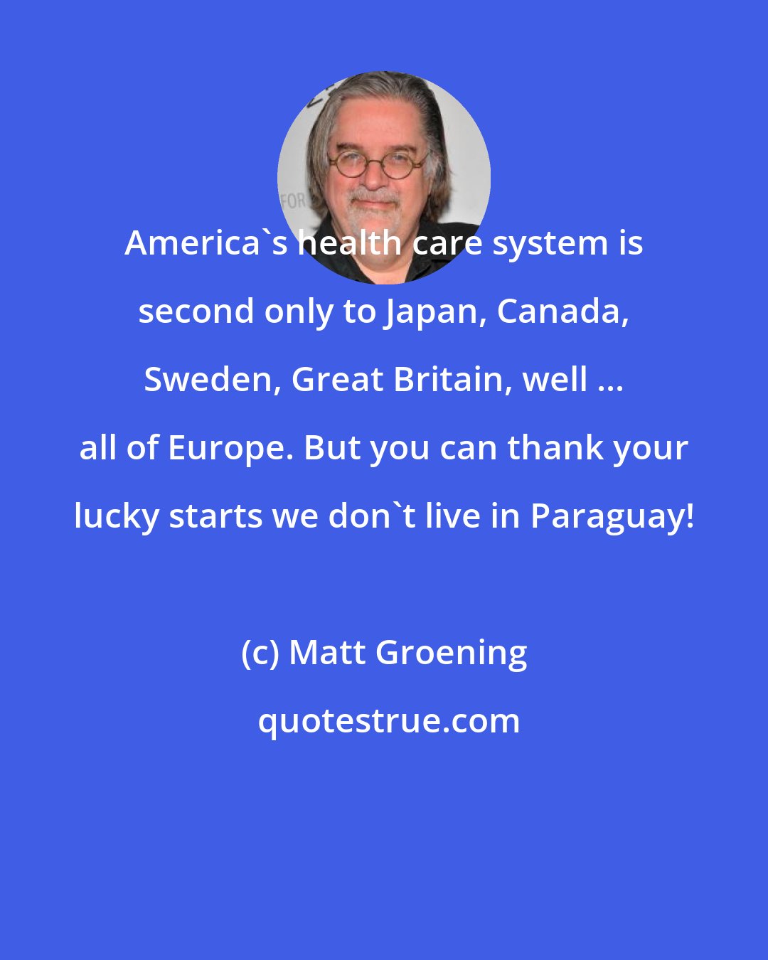 Matt Groening: America's health care system is second only to Japan, Canada, Sweden, Great Britain, well ... all of Europe. But you can thank your lucky starts we don't live in Paraguay!