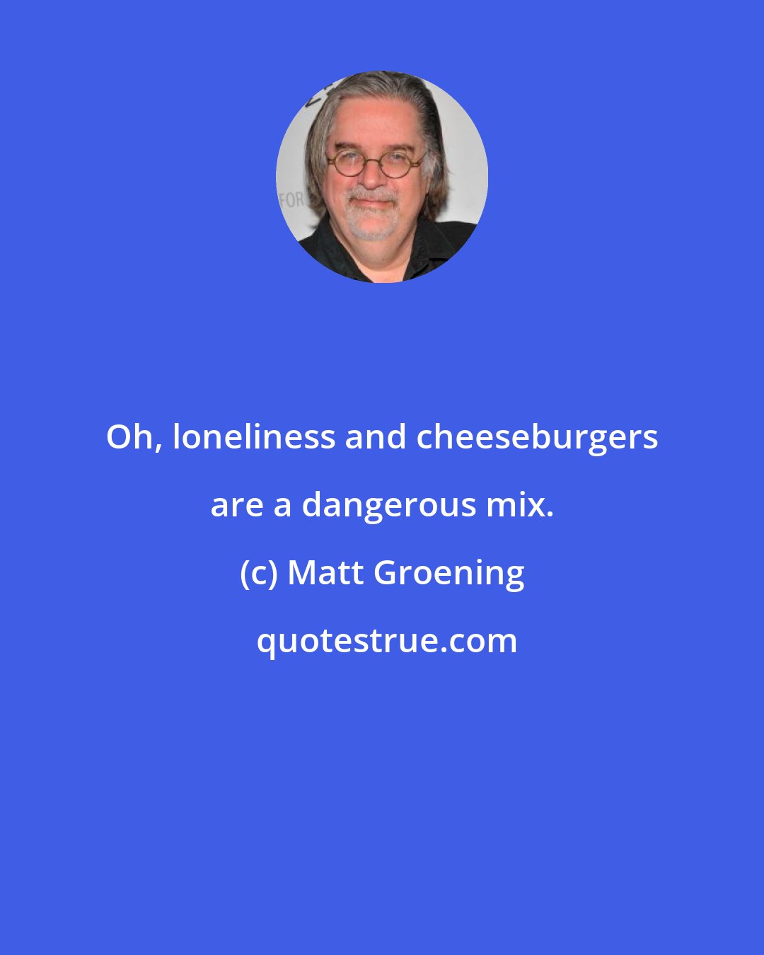 Matt Groening: Oh, loneliness and cheeseburgers are a dangerous mix.