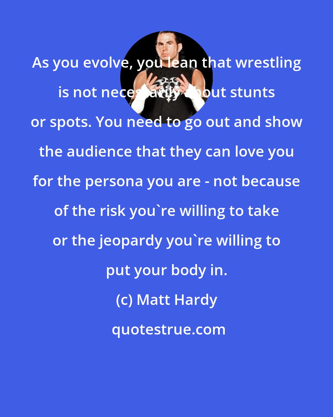 Matt Hardy: As you evolve, you lean that wrestling is not necessarily about stunts or spots. You need to go out and show the audience that they can love you for the persona you are - not because of the risk you're willing to take or the jeopardy you're willing to put your body in.